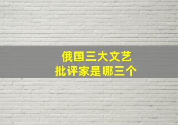 俄国三大文艺批评家是哪三个