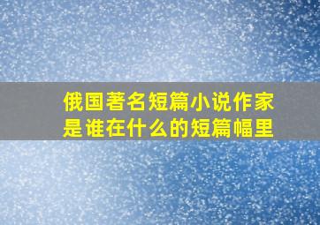 俄国著名短篇小说作家是谁在什么的短篇幅里