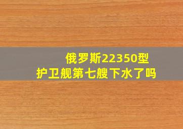 俄罗斯22350型护卫舰第七艘下水了吗