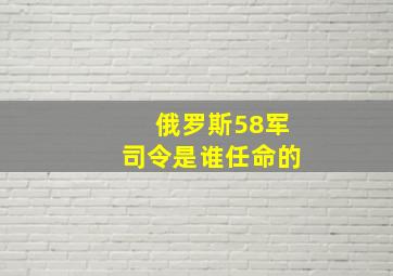 俄罗斯58军司令是谁任命的