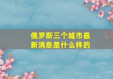 俄罗斯三个城市最新消息是什么样的