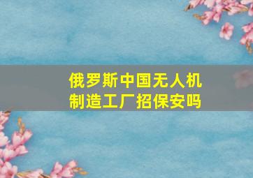 俄罗斯中国无人机制造工厂招保安吗