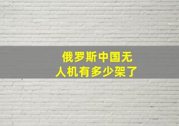 俄罗斯中国无人机有多少架了