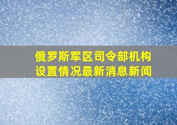 俄罗斯军区司令部机构设置情况最新消息新闻