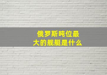 俄罗斯吨位最大的舰艇是什么