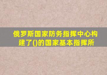 俄罗斯国家防务指挥中心构建了()的国家基本指挥所