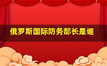 俄罗斯国际防务部长是谁