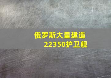 俄罗斯大量建造22350护卫舰