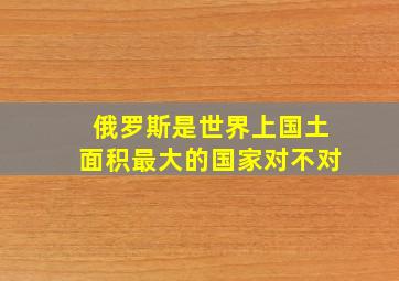 俄罗斯是世界上国土面积最大的国家对不对