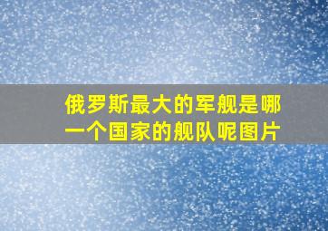 俄罗斯最大的军舰是哪一个国家的舰队呢图片