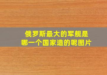 俄罗斯最大的军舰是哪一个国家造的呢图片