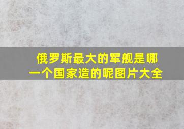 俄罗斯最大的军舰是哪一个国家造的呢图片大全