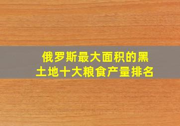 俄罗斯最大面积的黑土地十大粮食产量排名