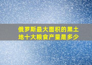 俄罗斯最大面积的黑土地十大粮食产量是多少