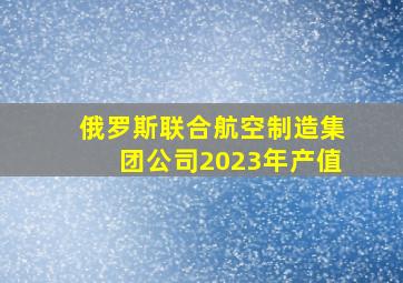 俄罗斯联合航空制造集团公司2023年产值