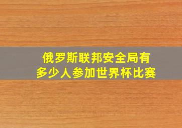 俄罗斯联邦安全局有多少人参加世界杯比赛