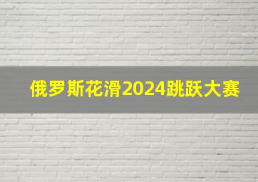 俄罗斯花滑2024跳跃大赛