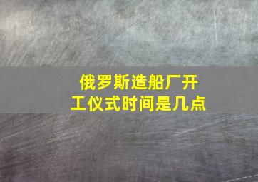 俄罗斯造船厂开工仪式时间是几点