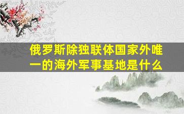 俄罗斯除独联体国家外唯一的海外军事基地是什么