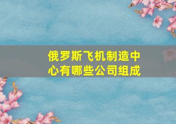 俄罗斯飞机制造中心有哪些公司组成