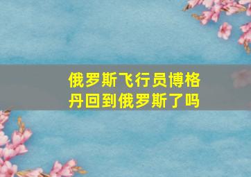 俄罗斯飞行员博格丹回到俄罗斯了吗