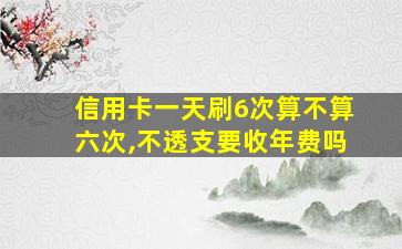 信用卡一天刷6次算不算六次,不透支要收年费吗