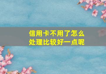 信用卡不用了怎么处理比较好一点呢