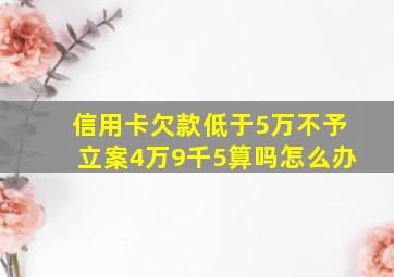 信用卡欠款低于5万不予立案4万9千5算吗怎么办