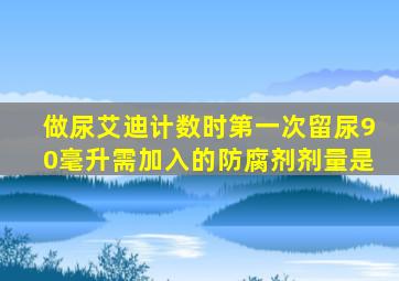 做尿艾迪计数时第一次留尿90毫升需加入的防腐剂剂量是