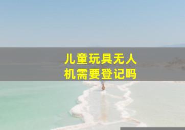 儿童玩具无人机需要登记吗