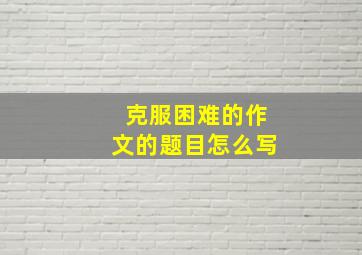 克服困难的作文的题目怎么写