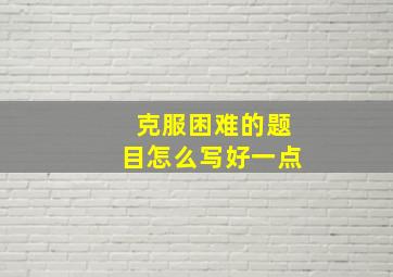 克服困难的题目怎么写好一点