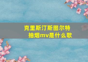 克里斯汀斯图尔特抽烟mv是什么歌