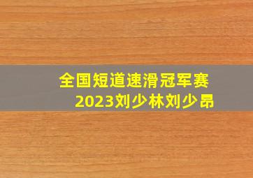 全国短道速滑冠军赛2023刘少林刘少昂