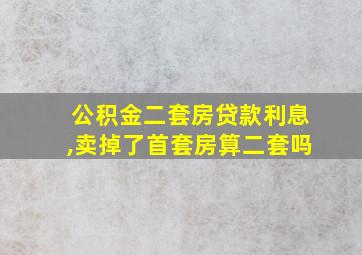 公积金二套房贷款利息,卖掉了首套房算二套吗