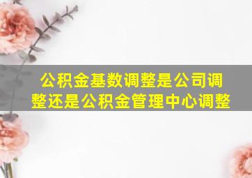 公积金基数调整是公司调整还是公积金管理中心调整