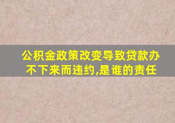 公积金政策改变导致贷款办不下来而违约,是谁的责任