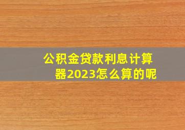 公积金贷款利息计算器2023怎么算的呢