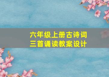 六年级上册古诗词三首诵读教案设计