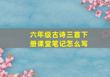 六年级古诗三首下册课堂笔记怎么写