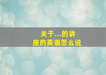 关于...的讲座的英语怎么说