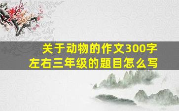 关于动物的作文300字左右三年级的题目怎么写