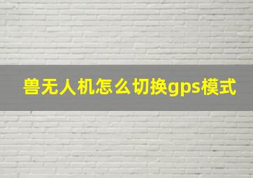 兽无人机怎么切换gps模式