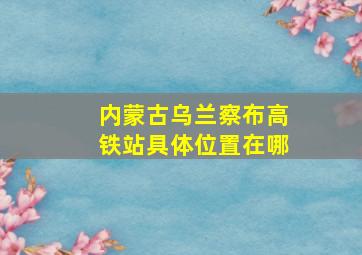 内蒙古乌兰察布高铁站具体位置在哪