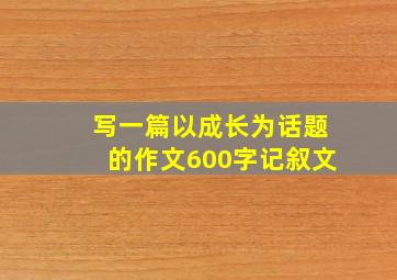 写一篇以成长为话题的作文600字记叙文