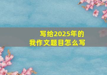 写给2025年的我作文题目怎么写