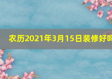 农历2021年3月15日装修好吗