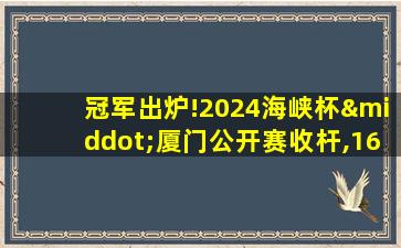 冠军出炉!2024海峡杯·厦门公开赛收杆,16岁小将夺魁