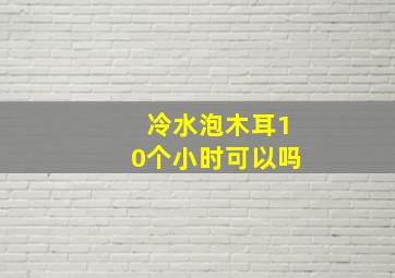 冷水泡木耳10个小时可以吗