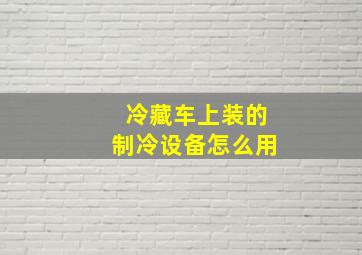 冷藏车上装的制冷设备怎么用